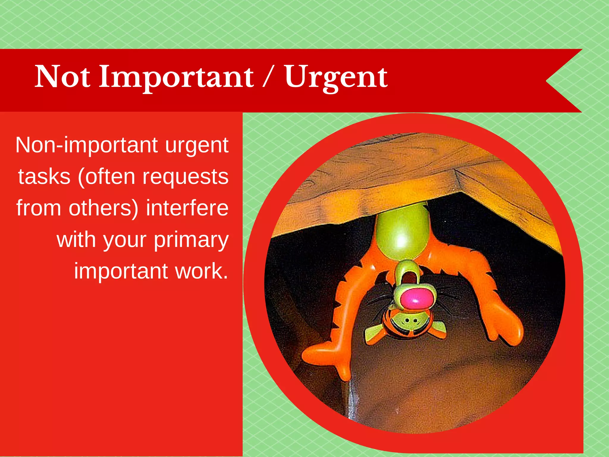 Not Important / Urgent 
Non-important urgent 
tasks (often requests 
from others) interfere 
with your primary 
important work. 
 