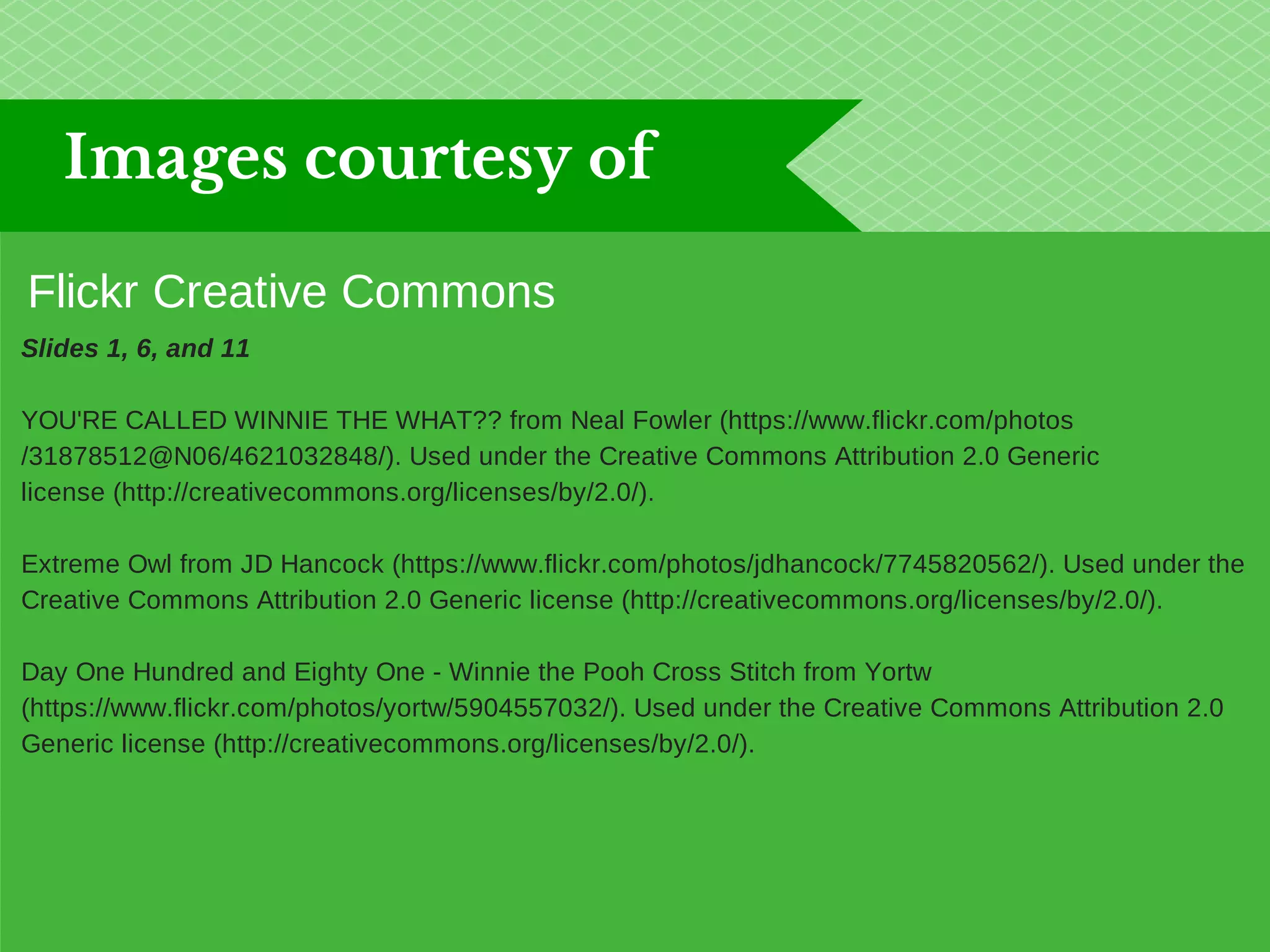 Images courtesy of 
Flickr Creative Commons 
Slides 1, 6, and 11 
YOU'RE CALLED WINNIE THE WHAT?? from Neal Fowler (https://www.flickr.com/photos 
/31878512@N06/4621032848/). Used under the Creative Commons Attribution 2.0 Generic 
license (http://creativecommons.org/licenses/by/2.0/). 
Extreme Owl from JD Hancock (https://www.flickr.com/photos/jdhancock/7745820562/). Used under the 
Creative Commons Attribution 2.0 Generic license (http://creativecommons.org/licenses/by/2.0/). 
Day One Hundred and Eighty One - Winnie the Pooh Cross Stitch from Yortw 
(https://www.flickr.com/photos/yortw/5904557032/). Used under the Creative Commons Attribution 2.0 
Generic license (http://creativecommons.org/licenses/by/2.0/). 
 