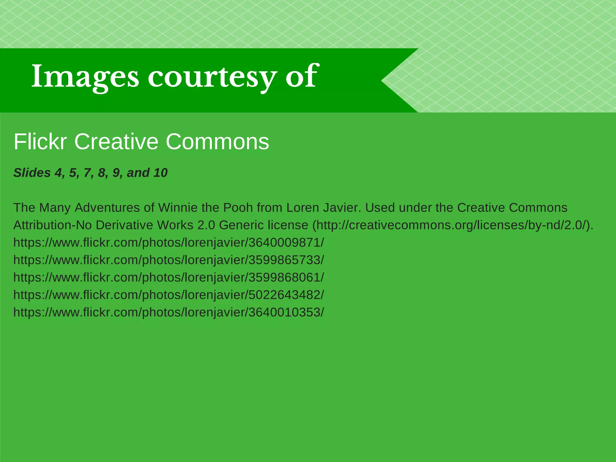 Images courtesy of 
Flickr Creative Commons 
Slides 4, 5, 7, 8, 9, and 10 
The Many Adventures of Winnie the Pooh from Loren Javier. Used under the Creative Commons 
Attribution-No Derivative Works 2.0 Generic license (http://creativecommons.org/licenses/by-nd/2.0/). 
https://www.flickr.com/photos/lorenjavier/3640009871/ 
https://www.flickr.com/photos/lorenjavier/3599865733/ 
https://www.flickr.com/photos/lorenjavier/3599868061/ 
https://www.flickr.com/photos/lorenjavier/5022643482/ 
https://www.flickr.com/photos/lorenjavier/3640010353/ 
