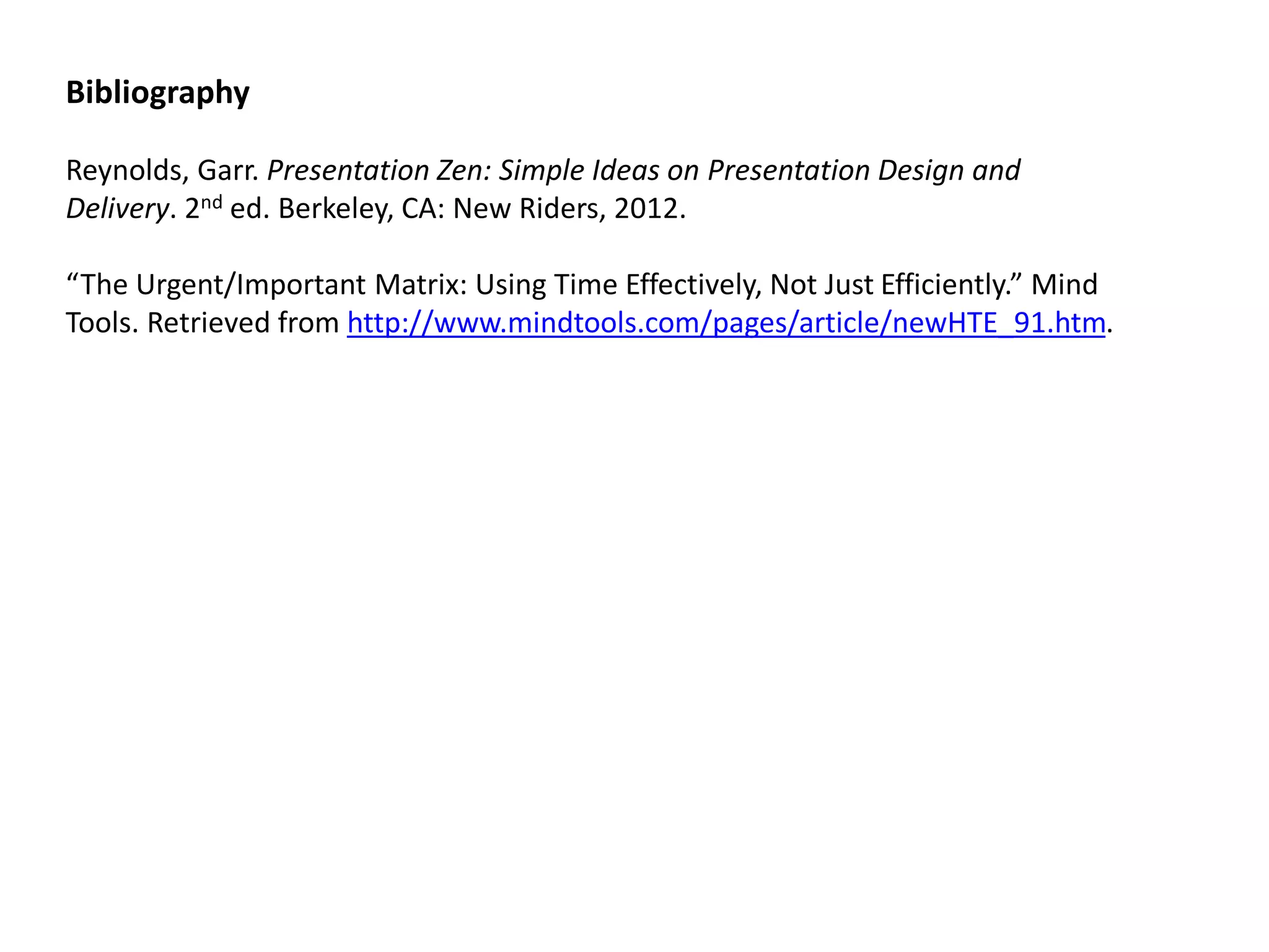 Bibliography 
Reynolds, Garr. Presentation Zen: Simple Ideas on Presentation Design and Delivery. 2nd ed. Berkeley, CA: New Riders, 2012. 
“The Urgent/Important Matrix: Using Time Effectively, Not Just Efficiently.” Mind Tools. Retrieved from http://www.mindtools.com/pages/article/newHTE_91.htm. 
 