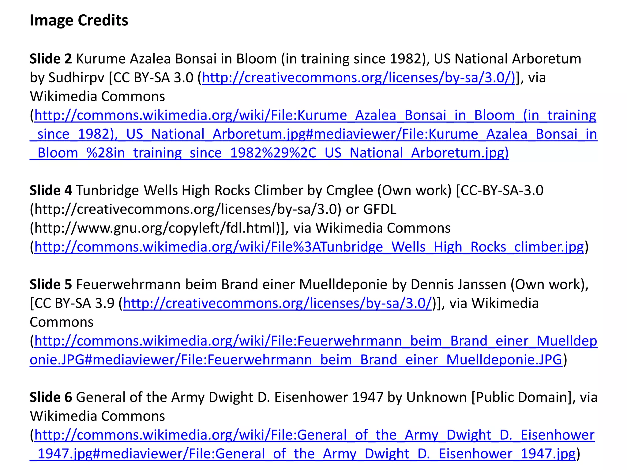 Image Credits Slide 2 Kurume Azalea Bonsai in Bloom (in training since 1982), US National Arboretum by Sudhirpv [CC BY-SA 3.0 (http://creativecommons.org/licenses/by-sa/3.0/)], via Wikimedia Commons (http://commons.wikimedia.org/wiki/File:Kurume_Azalea_Bonsai_in_Bloom_(in_training_since_1982),_US_National_Arboretum.jpg#mediaviewer/File:Kurume_Azalea_Bonsai_in_Bloom_%28in_training_since_1982%29%2C_US_National_Arboretum.jpg) Slide 4 Tunbridge Wells High Rocks Climber by Cmglee (Own work) [CC-BY-SA-3.0 (http://creativecommons.org/licenses/by-sa/3.0) or GFDL (http://www.gnu.org/copyleft/fdl.html)], via Wikimedia Commons (http://commons.wikimedia.org/wiki/File%3ATunbridge_Wells_High_Rocks_climber.jpg) Slide 5 Feuerwehrmann beim Brand einer Muelldeponie by Dennis Janssen (Own work), [CC BY-SA 3.9 (http://creativecommons.org/licenses/by-sa/3.0/)], via Wikimedia Commons (http://commons.wikimedia.org/wiki/File:Feuerwehrmann_beim_Brand_einer_Muelldeponie.JPG#mediaviewer/File:Feuerwehrmann_beim_Brand_einer_Muelldeponie.JPG) Slide 6 General of the Army Dwight D. Eisenhower 1947 by Unknown [Public Domain], via Wikimedia Commons (http://commons.wikimedia.org/wiki/File:General_of_the_Army_Dwight_D._Eisenhower_1947.jpg#mediaviewer/File:General_of_the_Army_Dwight_D._Eisenhower_1947.jpg)  
