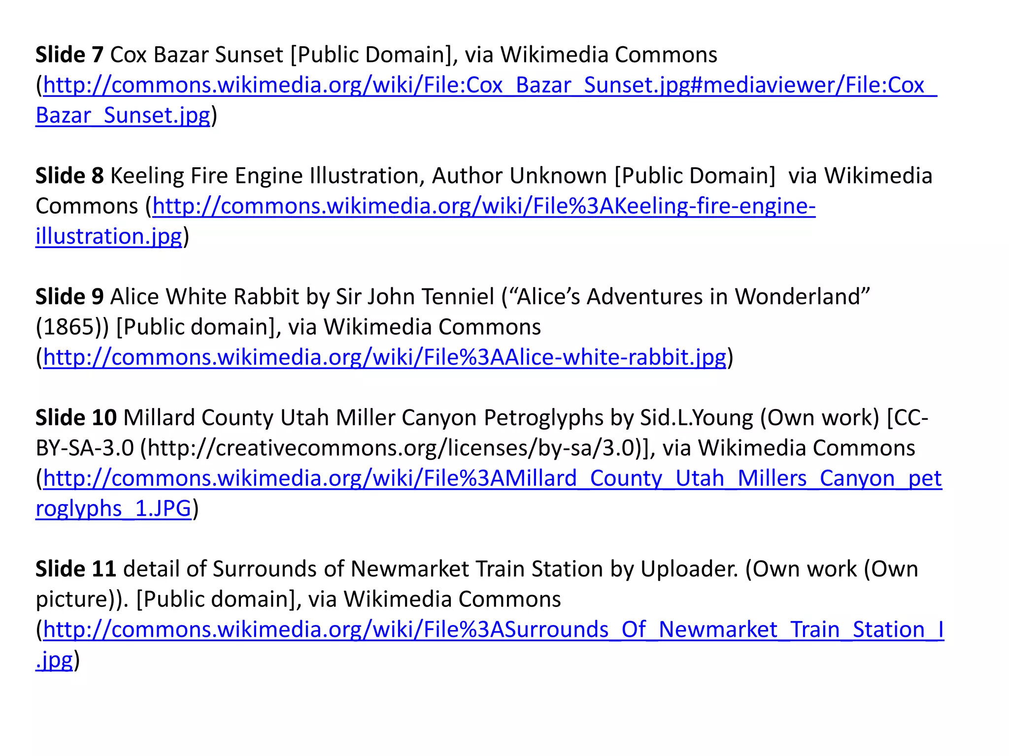 Slide 7 Cox Bazar Sunset [Public Domain], via Wikimedia Commons (http://commons.wikimedia.org/wiki/File:Cox_Bazar_Sunset.jpg#mediaviewer/File:Cox_ Bazar_Sunset.jpg) 
Slide 8 Keeling Fire Engine Illustration, Author Unknown [Public Domain] via Wikimedia Commons (http://commons.wikimedia.org/wiki/File%3AKeeling-fire-engine- illustration.jpg) 
Slide 9 Alice White Rabbit by Sir John Tenniel (“Alice’s Adventures in Wonderland” (1865)) [Public domain], via Wikimedia Commons (http://commons.wikimedia.org/wiki/File%3AAlice-white-rabbit.jpg) 
Slide 10 Millard County Utah Miller Canyon Petroglyphs by Sid.L.Young (Own work) [CC- BY-SA-3.0 (http://creativecommons.org/licenses/by-sa/3.0)], via Wikimedia Commons (http://commons.wikimedia.org/wiki/File%3AMillard_County_Utah_Millers_Canyon_petroglyphs_1.JPG) 
Slide 11 detail of Surrounds of Newmarket Train Station by Uploader. (Own work (Own picture)). [Public domain], via Wikimedia Commons (http://commons.wikimedia.org/wiki/File%3ASurrounds_Of_Newmarket_Train_Station_I.jpg)  