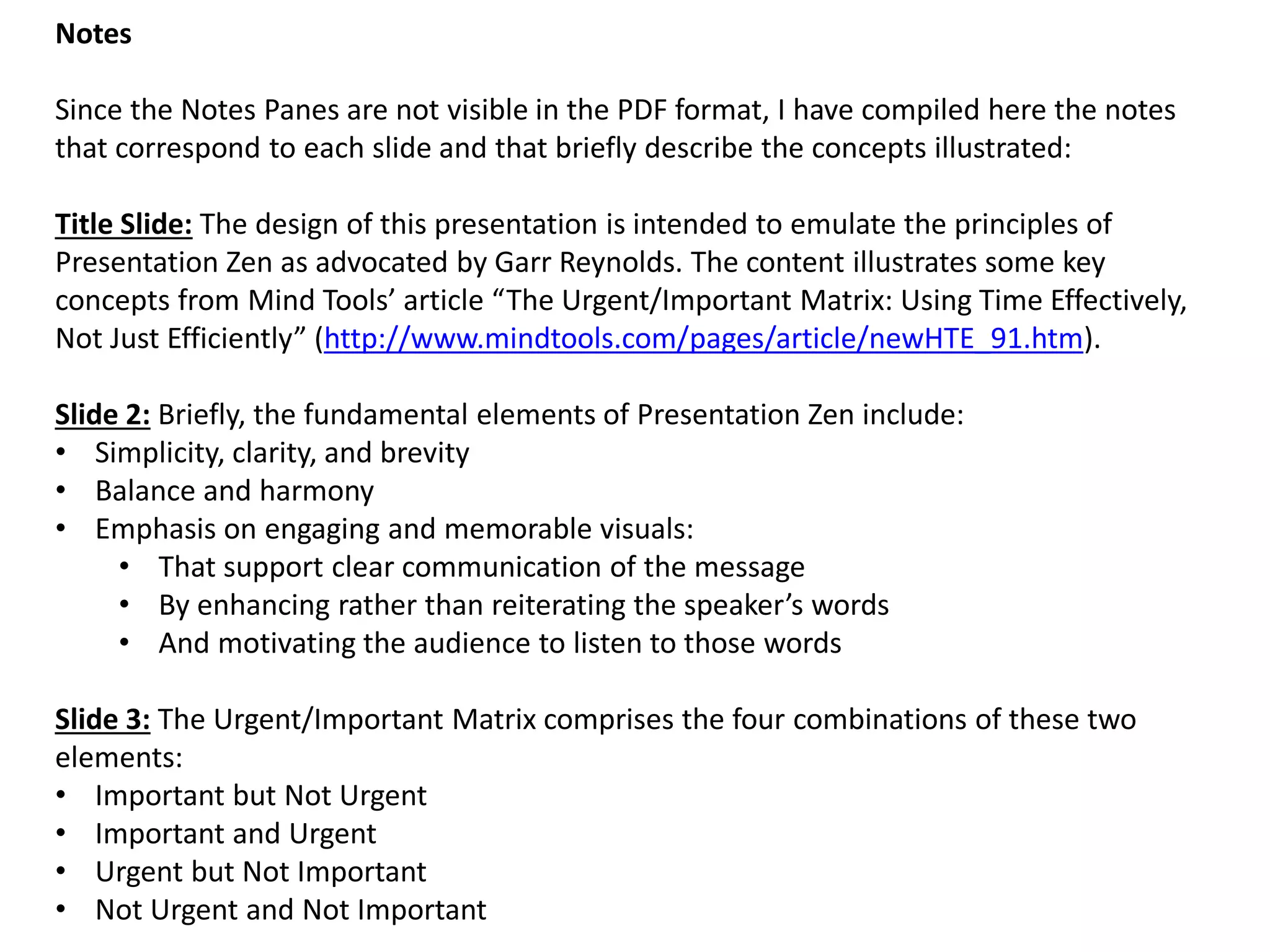 Notes Since the Notes Panes are not visible in the PDF format, I have compiled here the notes that correspond to each slide and that briefly describe the concepts illustrated: Title Slide: The design of this presentation is intended to emulate the principles of Presentation Zen as advocated by Garr Reynolds. The content illustrates some key concepts from Mind Tools’ article “The Urgent/Important Matrix: Using Time Effectively, Not Just Efficiently” (http://www.mindtools.com/pages/article/newHTE_91.htm). Slide 2: Briefly, the fundamental elements of Presentation Zen include: 
•Simplicity, clarity, and brevity 
•Balance and harmony 
•Emphasis on engaging and memorable visuals: 
•That support clear communication of the message 
•By enhancing rather than reiterating the speaker’s words 
•And motivating the audience to listen to those words Slide 3: The Urgent/Important Matrix comprises the four combinations of these two elements: 
•Important but Not Urgent 
•Important and Urgent 
•Urgent but Not Important 
•Not Urgent and Not Important  