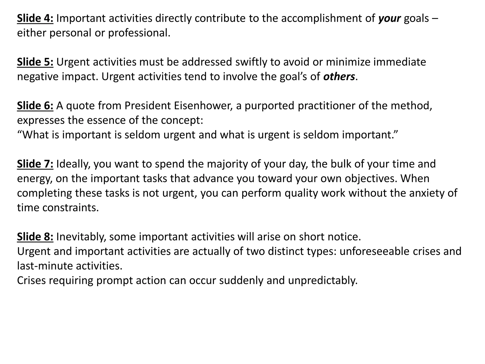 Slide 4: Important activities directly contribute to the accomplishment of your goals – either personal or professional. Slide 5: Urgent activities must be addressed swiftly to avoid or minimize immediate negative impact. Urgent activities tend to involve the goal’s of others. Slide 6: A quote from President Eisenhower, a purported practitioner of the method, expresses the essence of the concept: “What is important is seldom urgent and what is urgent is seldom important.” Slide 7: Ideally, you want to spend the majority of your day, the bulk of your time and energy, on the important tasks that advance you toward your own objectives. When completing these tasks is not urgent, you can perform quality work without the anxiety of time constraints. Slide 8: Inevitably, some important activities will arise on short notice. Urgent and important activities are actually of two distinct types: unforeseeable crises and last-minute activities. Crises requiring prompt action can occur suddenly and unpredictably.  
