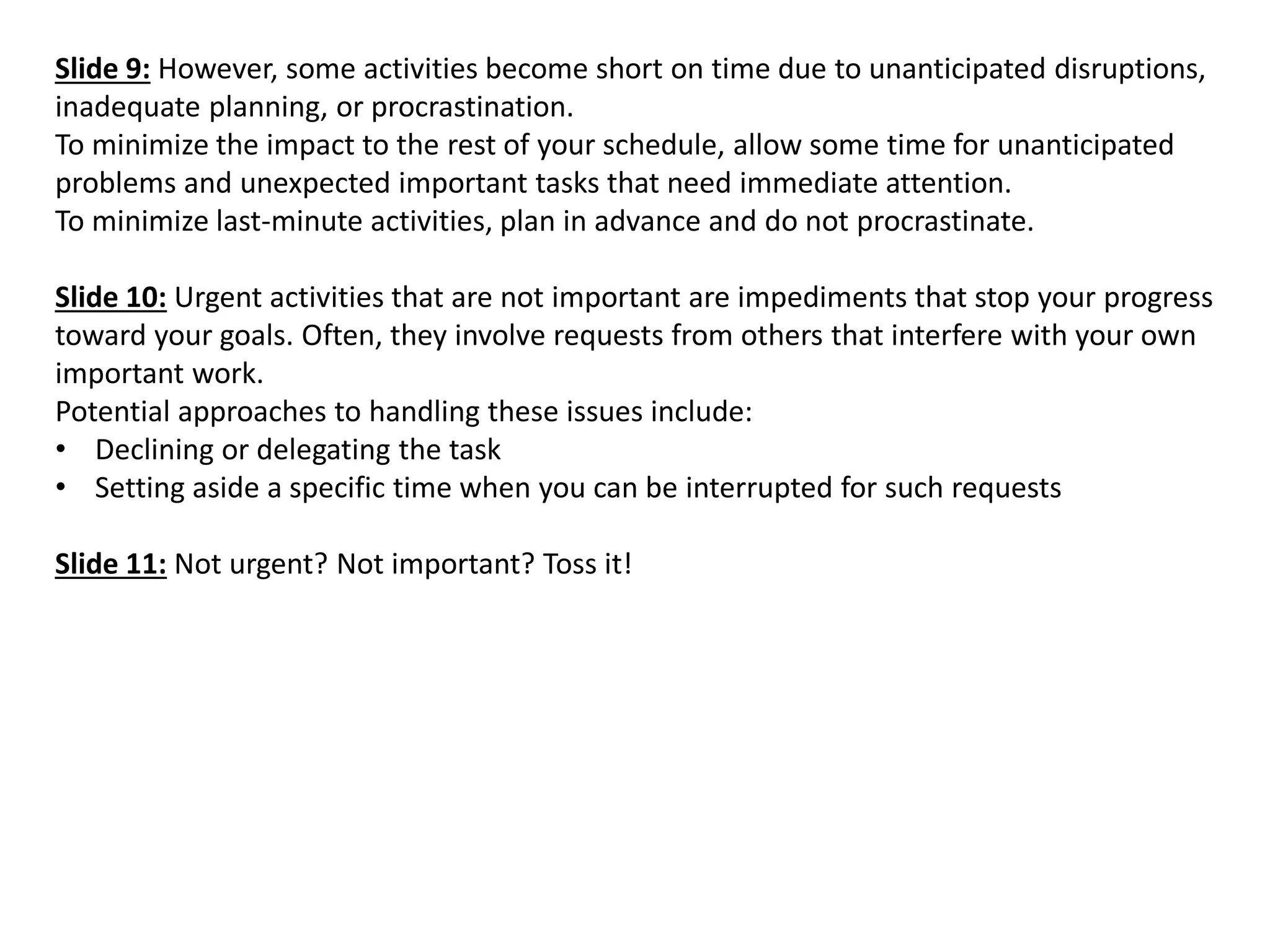 Slide 9: However, some activities become short on time due to unanticipated disruptions, inadequate planning, or procrastination. To minimize the impact to the rest of your schedule, allow some time for unanticipated problems and unexpected important tasks that need immediate attention. To minimize last-minute activities, plan in advance and do not procrastinate. Slide 10: Urgent activities that are not important are impediments that stop your progress toward your goals. Often, they involve requests from others that interfere with your own important work. Potential approaches to handling these issues include: 
•Declining or delegating the task 
•Setting aside a specific time when you can be interrupted for such requests Slide 11: Not urgent? Not important? Toss it! 