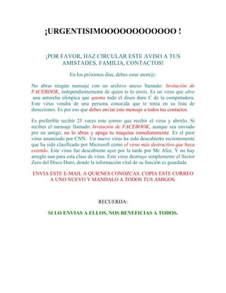 ¡URGENTISIMOOOOOOOOOOOO !<br />¡POR FAVOR, HAZ CIRCULAR ESTE AVISO A TUS AMISTADES, FAMILIA, CONTACTOS!<br />En los próximos días, debes estar atent@:<br />No abras ningún mensaje con un archivo anexo llamado: Invitación de FACEBOOK, independientemente de quien te lo envíe. Es un virus que abre  una antorcha olímpica que quema todo el disco duro C de la computadora. Este virus vendrá de una persona conocida que te tenía en su lista de direcciones. Es por eso que debes enviar este mensaje a todos tus contactos.<br />Es preferible recibir 25 veces este correo que recibir el virus y abrirlo. Si recibes el mensaje llamado: Invitación de FACEBOOK, aunque sea enviado por un amigo, no lo abras y apaga tu maquina inmediatamente. Es el peor virus anunciado por CNN.  Un nuevo virus ha sido descubierto recientemente que ha sido clasificado por Microsoft como el virus más destructivo que haya existido. Este virus fue descubierto ayer por la tarde por Mc Afee. Y no hay arreglo aun para esta clase de virus. Este virus destruye simplemente el Sector Zero del Disco Duro, donde la información vital de su función es guardada.<br />ENVIA ESTE E-MAIL A QUIENES CONOZCAS. COPIA ESTE CORREO A UNO NUEVO Y MANDALO A TODOS TUS AMIGOS.<br />RECUERDA:<br />SI LO ENVIAS A ELLOS, NOS BENEFICIAS A TODOS.<br />