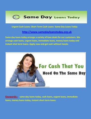                  Urgent Cash Loans- Short Term Cash Loans- Same Day Loans Today<br />                         http://www.samedayloanstoday.org.uk<br />Same day loans today arrange a variety of loan deals for our customers. We arrange cash loans, urgent loans, immediate loans, money loans today and instant shot term loans. Apply now and get cash without hassle.<br />Keywords:-   same day loans today, cash loans, urgent loans, immediate   loans, money loans today, instant short term loans.<br />