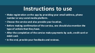 Instructions to use
• Make registration on the app by providing your email address, phone
number or any social media platform.
• Choose the service and also provide your location.
• Before making confirmation of the service, one should also mention the
type of vehicle that they have.
• After the completion of the service make payments by cash, credit card or
debit card.
• In the end, provide your feedbacks and reviews.
 