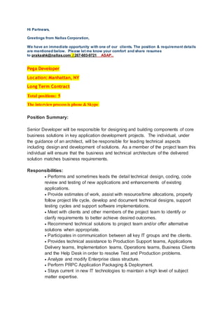 Hi Partnesrs,
Greetings from Nallas Corporation,
We have an immediate opportunity with one of our clients. The position & requirement details
are mentioned below. Please let me know your comfort and share resumes
to prakashk@nallas.com / 267-603-9721 ASAP..
Pega Developer
Location: Manhattan, NY
Long Term Contract
Total positions: 5
The interviewprocess is phone & Skype
Position Summary:
Senior Developer will be responsible for designing and building components of core
business solutions in key application development projects. The individual, under
the guidance of an architect, will be responsible for leading technical aspects
including design and development of solutions. As a member of the project team this
individual will ensure that the business and technical architecture of the delivered
solution matches business requirements.
Responsibilities:
 Performs and sometimes leads the detail technical design, coding, code
review and testing of new applications and enhancements of existing
applications.
 Provide estimates of work, assist with resource/time allocations, properly
follow project life cycle, develop and document technical designs, support
testing cycles and support software implementations.
 Meet with clients and other members of the project team to identify or
clarify requirements to better achieve desired outcomes.
 Recommend technical solutions to project team and/or offer alternative
solutions when appropriate.
 Participates in communication between all key IT groups and the clients.
 Provides technical assistance to Production Support teams, Applications
Delivery teams, Implementation teams, Operations teams, Business Clients
and the Help Desk in order to resolve Test and Production problems.
 Analyze and modify Enterprise class structure.
 Perform PRPC Application Packaging & Deployment.
 Stays current in new IT technologies to maintain a high level of subject
matter expertise.
 