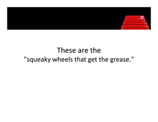 These are the 
"squeaky wheels that get the grease." 
 