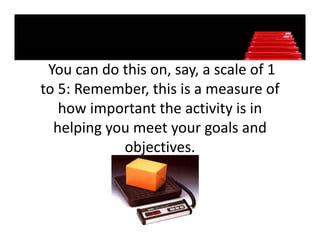 You can do this on, say, a scale of 1 
                   , y,
to 5: Remember, this is a measure of 
   how important the activity is in 
   how important the activity is in
  helping you meet your goals and 
            objectives. 
 