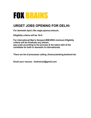 FOX BRAINS
URGET JOBS OPENING FOR DELHI:
For domestic bpo's like aegis,spanco,intouch,

Elligibilty criteria will be 10+2

For international Bpo's Genpact,IBM,WNS minimum Ellgibilty
criteria will be Graduate any stream.
pay scale according to the process & the talent skill of the
candidate for both in domestic & internationals


There are lot of processes calling ,finance,banking.backend etc


Email your resume : foxbrains3@gmail.com
 