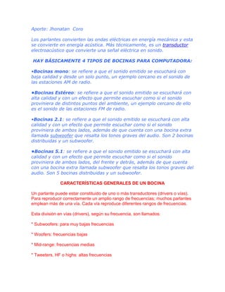 Aporte: Jhonatan Coro
Los parlantes convierten las ondas eléctricas en energía mecánica y esta
se convierte en energía acústica. Más técnicamente, es un transductor
electroacústico que convierte una señal eléctrica en sonido.
HAY BÁSICAMENTE 4 TIPOS DE BOCINAS PARA COMPUTADORA:
•Bocinas mono: se refiere a que el sonido emitido se escuchará con
baja calidad y desde un solo punto, un ejemplo cercano es el sonido de
las estaciones AM de radio.
•Bocinas Estéreo: se refiere a que el sonido emitido se escuchará con
alta calidad y con un efecto que permite escuchar como si el sonido
proviniera de distintos puntos del ambiente, un ejemplo cercano de ello
es el sonido de las estaciones FM de radio.
•Bocinas 2.1: se refiere a que el sonido emitido se escuchará con alta
calidad y con un efecto que permite escuchar como si el sonido
proviniera de ambos lados, además de que cuenta con una bocina extra
llamada subwoofer que resalta los tonos graves del audio. Son 2 bocinas
distribuidas y un subwoofer.
•Bocinas 5.1: se refiere a que el sonido emitido se escuchará con alta
calidad y con un efecto que permite escuchar como si el sonido
proviniera de ambos lados, del frente y detrás, además de que cuenta
con una bocina extra llamada subwoofer que resalta los tonos graves del
audio. Son 5 bocinas distribuidas y un subwoofer.
CARACTERÍSTICAS GENERALES DE UN BOCINA
Un parlante puede estar constituido de uno o más transductores (drivers o vías).
Para reproducir correctamente un amplio rango de frecuencias; muchos parlantes
emplean más de una vía. Cada vía reproduce diferentes rangos de frecuencias.
Esta división en vías (drivers), según su frecuencia, son llamados:
* Subwoofers: para muy bajas frecuencias
* Woofers: frecuencias bajas
* Mid-range: frecuencias medias
* Tweeters, HF o highs: altas frecuencias

 