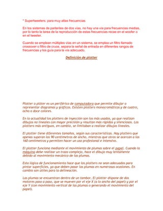 * Supertweeters: para muy altas frecuencias
En los sistemas de parlantes de dos vías, no hay una vía para frecuencias medias,
por lo tanto la tarea de la reproducción de estas frecuencias recae en el woofer o
en el tweeter.
Cuando se emplean múltiples vías en un sistema, se emplea un filtro llamado
crossover o filtro de cruce, separa la señal de entrada en diferentes rangos de
frecuencias y los guía para la vía adecuado.
Definición de plotter

Plotter o plóter es un periférico de computadora que permite dibujar o
representar diagramas y gráficos. Existen plotters monocromáticos y de cuatro,
ocho o doce colores.
En la actualidad los plotters de inyección son los más usados, ya que realizan
dibujos no lineales con mayor precisión y resultan más rápidos y silenciosos. Los
plotters más antiguos, en cambio, se limitaban a realizar dibujos lineales.
El plotter tiene diferentes tamaños, según sus características. Hay plotters que
apenas superan los 90 centímetros de ancho, mientras que otros se acercan a los
160 centímetros y permiten hacer un uso profesional e intensivo.
El plotter funciona mediante el movimiento de plumas sobre el papel. Cuando la
máquina debe realizar un trazo complejo, hace el dibujo muy lentamente
debido al movimiento mecánico de las plumas.
Esta lógica de funcionamiento hace que los plotters no sean adecuados para
pintar superficies, ya que deben pasar las plumas en numerosas ocasiones. En
cambio son útiles para la delineación.
Las plumas se encuentran dentro de un tambor. El plotter dispone de dos
motores paso a paso, que se mueven por el eje X (a lo ancho del papel) y por el
eje Y (con movimiento vertical de las plumas o generando el movimiento del
papel).

 