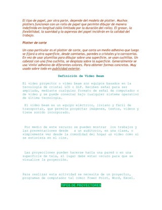 El tipo de papel, por otra parte, depende del modelo de plotter. Muchos
plotters funcionan con un rollo de papel que permite dibujar de manera
indefinida en longitud (sólo limitada por la duración del rollo). El grosor, la
flexibilidad, la suavidad y la aspereza del papel incidirán en la calidad del
trabajo.
Plotter de corte
Un caso particular es el plotter de corte, que corta un medio adhesivo que luego
se fijará a otra superficie, desde camisetas, paredes o cristales y/o carrocerías.
En vez de usar plumillas para dibujar sobre una superficie, se usan cuchillas. Un
cabezal con una fina cuchilla, se desplaza sobre la superficie. Generalmente se
usa 'vinilo' adhesivo de diferentes colores. Para obtener formas concretas. Muy
usado sobre todo en publicidad exterior.
Definición de Video Beam
El video proyector o video beam son equipos basados en la
tecnología de cristal LCD o DLP. Reciben señal para ser
ampliada, mediante cualquier formato de señal de computador o
de video y se puede conectar bajo cualquier sistema operativo
de última tecnología.
El video beam es un equipo eléctrico, liviano y fácil de
transportar, que permite proyectar imágenes, textos, videos y
tiene sonido incorporado.

Por medio de este recurso se pueden mostrar los trabajos y
las presentaciones desde
a un auditorio, en una clase, o
simplemente ver desde la comodidad del hogar un video como si
se estuviera en el cine.

Las proyecciones pueden hacerse hacia una pared o en una
superficie de tela, el lugar debe estar oscuro para que se
visualice la proyección.

Para realizar esta actividad se necesita de un proyector,
programas de computador tal como: Power Point, Word, Excel.
TIPOS DE PROYECTORES

 
