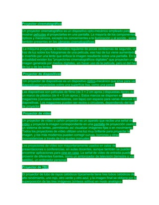 Proyector cinematográfico
Un proyector cinematográfico es un dispositivo opto-mecánico empleado para
mostrar películas al proyectarlas en una pantalla. La mayoría de los componentes
ópticos y mecánicos, excepto los concernientes a la iluminación y al sonido , están
también presentes en las cámaras cinematográficas.
La máquina proyecta, a intervalos regulares de pocas centésimas de segundo, un
haz de luz sobre los fotogramas de una película, ese haz de luz viene aumentado
e invertido por una lente que enfoca la imagen resultante sobre una pantalla. En la
actualidad existen los "proyectores cinematográficos digitales" que proyectan una
imagen generada por medios digitales, sin hacer uso de la película, pero sí del haz
de luz y de las lentes.
Proyector de diapositivas
Un proyector de diapositivas es un dispositivo óptico-mecánico que sirve para ver
diapositivasproyectadas sobre una superficie lisa, como una pared.
Las diapositivas son películas de filme (de 3 × 2 cm aprox.) dispuestas dentro de
un marco de plástico (de 4 × 5 cm aprox.). Estos marcos se disponen en
magazines (carcasas sostenedoras, con tapa) con espacio para varias decenas de
diapositivas. Los magazines pueden ser rectos o circulares, dependiendo del tipo
de proyector.
Proyector de vídeo
Un proyector de vídeo o cañón proyector es un aparato que recibe una señal de
vídeo y proyecta la imagen correspondiente en una pantalla de proyección usando
un sistema de lentes, permitiendo así visualizar imágenes fijas o en movimiento.
Todos los proyectores de vídeo utilizan una luz muy brillante para proyectar la
imagen, y los más modernos pueden corregir curvas, borrones y otras
inconsistencias a través de los ajustes manuales.
Los proyectores de vídeo son mayoritariamente usados en salas de
presentaciones o conferencias, en aulas docentes, aunque también se pueden
encontrar aplicaciones para cine en casa. La señal de vídeo de entrada puede
provenir de diferentes fuentes, como un sintonizador de televisión (terrestre o vía
satélite), un ordenador personal.
Proyector de TRC
El proyector de tubo de rayos catódicos típicamente tiene tres tubos catódicos de
alto rendimiento, uno rojo, otro verde y otro azul, y la imagen final se obtiene por la
superposición de las tres imágenes (síntesis aditiva) en modo analógico.

 