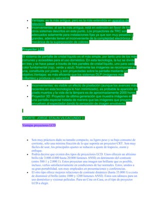 


Ventajas: es la más antigua, pero es la más extendida en aparatos de
televisión.
Inconvenientes: al ser la más antigua, está en extinción en favor de los
otros sistemas descritos en este punto. Los proyectores de TRC son
adecuados solamente para instalaciones fijas ya que son muy pesados y
grandes, además tienen el inconveniente de la complejidad electrónica y
mecánica de la superposición de colores.

Proyector LCD
El sistema de pantalla de cristal líquido es el más simple, por tanto uno de los más
comunes y accesibles para el uso doméstico. En esta tecnología, la luz se divide
en tres y se hace pasar a través de tres paneles de cristal líquido, uno para cada
color fundamental (rojo, verde y azul); finalmente las imágenes se recomponen en
una, constituida por píxels, y son proyectadas sobre la pantalla mediante un
objetivo.Ventajas: es más eficiente que los sistemas DLP (imágenes más
brillantes) y produce uy saturados.




Inconvenientes: es visible un efecto de pixelación (aunque los avances más
recientes en esta tecnología lo han minimizado), es probable la aparición de
píxels muertos y la vida de la lámpara es de aproximadamente 2000 horas.
Proyector 3D: Proyector de última generación que muestra imágenes en
una pantalla especial tratada de manera que las imágenes que proyecta
envuelven al espectador dando la sensación de imagen envolvente.

APORTE: JORGE STALIN VILCACUNDO V.
Ventajas proyectores LCD







Son muy prácticos dado su tamaño compacto, su ligero peso y su bajo consumo de
corriente, sólo una mínima fracción de lo que suponía un proyector CRT. Son muy
fáciles de usar, los principales ajustes se reducen a ajuste de trapecio, zoom y
enfoque.
Podría decirse que existen dos tipos de proyectores LCD. Unos ofrecen un altísimo
brillo (de 3.000-4.000 hasta 20.000 lúmenes ANSI) en detrimento del contraste
(entre 500:1 y 2.000:1). Estos proyectan una imagen tan brillante que es posible,
incluso, verlos satisfactoriamente en condiciones de luz normales. Estos, unidos a
su gran portabilidad, son muy empleados en presentaciones y conferencias.
El otro tipo ofrece mejores relaciones de contraste dinámico (hasta 35.000:1) a costa
de disminuir el brillo (entre 1000 y 1200 lúmenes ANSI). Estos son idóneos para un
uso doméstico y visionar películas. Para un Cine en Casa, es el tipo de proyector
LCD a elegir.

 
