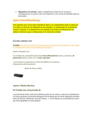 

Dispositivos de entrada: captan y digitalizan los datos de ser necesario,
introducidos por el usuario o por otro dispositivo y los envían al ordenador para ser
procesados

Aporte :Liliana Molina Moncayo
Son aquellos que sirven para introducir datos a la computadora para su proceso.
Los datos se leen de los dispositivos de entrada y se almacenan en la memoria
central o interna. Los dispositivos de entrada convierten la información en
señales eléctricas que se almacenan en la memoria central.

Los mas comunes son:
Teclado:El teclado es un dispositivo eficaz para introducir datos no gráficos como rótulos
de imágenes asociados con un despliegue de gráficas.
Aporte: Jhonatan Coro
Los teclados de computadora presentan teclas alfanuméricas (letras y números), de
puntuación (punto, coma, etc.) y teclas especiales
en el teclado se encuentran las teclas del alfabeto, las numerisa,
alfanumericas,direcionamiento
aporte de liliana urgiles

Aporte: Mònica Bermeo.
El Teclado esta estructurado de
una división de teclas, tanto por la diferenciación de sus colores, como por su distribución.
Las teclas grisáceas sirven para distinguirse de las demás por ser teclas especiales (borrado,
teclas de función, tabulación, tecla del sistema…). Si nos fijamos en su distribución vemos
que están agrupadas en cuatro grupos:

 