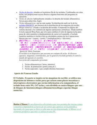 







Teclas de función: situadas en la primera fila de los teclados. Combinadas con otras
teclas, nos proporcionan acceso directo a algunas funciones del programa en
ejecución.
Teclas de edición: habitualmente situadas a la derecha del teclado alfanumérico.
Sirven para editar (Ins, Supr).
Teclas alfanuméricas: son las más usadas. Su distribución suele ser la de los
teclados QWERTY, por herencia de la distribución de las máquinas de escribir.
Bloque numérico: situado a la derecha del teclado. Comprende los dígitos del
sistema decimal y los símbolos de algunas operaciones aritméticas. Añade también
la tecla especial Bloq Num, que sirve para cambiar el valor de algunas teclas para
pasar de valor numérico a desplazamiento de cursor en la pantalla. el teclado
numérico también es similar al de un calculadora cuenta con las 4 operaciones
básicas que son + (suma), - (resta), * (multiplicación) y / (división).;

A




Aporte de: Dora Tenelema
El teclado es un dispositivo que presenta un conjunto de teclas de diversos
aparatos, máquinas e instrumentos, por lo general el teclado permite el control o
mando del aparato en cuestión .
Las teclas del computador presentan:
1. Teclas alfanumericas ( letras, números)
2. Teclas de puntuación ( punto,coma,etc.)
3. Teclas especiales ( que cumple distintas funciones)

Aporte de:Vanessa Guaño
El Teclado.- En parte se inspiro en las maquinas de escribir, se utiliza una
disposicion de botones o teclas para que actuen como placas mecanicas o
interruptores electronicos que envian informacion a la computadora, el
teclado tiene entre 99 y 147 teclas y esta dividido en cuatro bloques que son :
de bloques de funciones,bloques alfanumericos,bloque especial, bloque
numerico.

Ratón ó Mouse:Es un dispositivo electrónico que nos permite dar instrucciones
a nuestra computadora a través de un cursor que aparece en la pantalla y
haciendo clic para que se lleve a cabo una acción determinada, el Mouse es el
elemento periférico que más se utiliza en una PC.

 