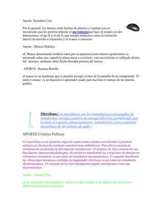 Aporte: Jhonatan Coro
Por lo general, los ratones están hechos de plástico y cuentan con un
mecanismo que les permite detectar el movimientoque hace el usuario en dos
dimensiones: el eje X y el eje Z, que pueden traducirse como la traslación
lateral (de derecha a izquierda) y el avance o retroceso
Aporte : Marcia Ordoñez
eL Mause denominado tambien raton por su apariencia,una mause regularmente es
arrastrado sobre una superficie plana mesa o escritorio este movimiento es reflejado dentro
del monitor, mediante ubna flecha llamada puntero del mouse .
APORTE: Jhoanna Bonilla
el mause es un hardware que te premite escoger íconos de la pantalla de un computador. El
ratón o mouse es un dispositivo apuntador usado para facilitar el manejo de un entorno
gráfico.

Micrófono:Los micrófonos son los transductores encargados de
transformar energía acústica en energía eléctrica, permitiendo, por
lo tanto el registro, almacenamiento, transmisión y procesamiento
electrónico de las señales de audio.
APORTE:Cristina Pallmay
Un micrófono es un elemento capaz de captar ondas sonoras convirtiendo la potencia
acústica en eléctrica de similares características ondulatorias. Para ello se necesita la
combinación escalonada de dos tipos de transductores. El primero de ellos consiste en una
fina lámina, denominada diafragma. Su misión es transformar las variaciones de presión en
vibraciones mecánicas, es por tanto un transductor mecanoacústico. El segundo transforma
las vibraciones mecánicas recibidas en magnitudes eléctricas, es por tanto un transductor
electromecánico. El conjunto de los dos transductores puede considerarse como uno
electroacústico
Aporte : Lisbeth Silva
es un tranductor electruacústico la funcion que cumple es de traducir las vibraciones
debida a las presiones acústicas

 