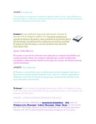 APORTE:Grety Quezada
.Un micrófono es un dispositivo hecho para capturar ondas en el aire, agua (hidrófono) o
materiales duros, y traducirlas a señales eléctricas.Es por eso que los microfonos permiten
introducir información en forma de sonido.

Scanner:Es una unidad de ingreso de información. Permite la
introducción de imágenes gráficas al computador mediante un
sistema de matrices de puntos, como resultado de un barrido óptico
del documento. La información se almacena en archivos en forma
de mapas de bits (bit maps), o en otros formatos más eficientes
como Jpeg o Gif.,
Aporte: Erika Mancero
El scanner es uno de los elementos más utilizados en computación debido a la
ventaja de poder obtener las imágenes digitalizadas y poder modificarlas,
corregirlas o almacenarlas. Existen varios tipos de scanner, de distintos precios
y funcionamientos.
APORTE: Grety Quezada
El Scanner es un periferico que se utiliza para convertir imagenes impresas o
documento a formato digital mediante el uso de la luz. Esta luz capturada es
reflejada a través de un sistema de espejos que continuamente mantiene estos
rayos alineados con una lente.

Webcam:Es una cámara de pequeñas dimensiones. Sólo es la cámara, no tiene
LCD. Tiene que estar conectada al PC para poder funcionar, y esta transmite las
imágenes al ordenador.
APORTE: AURELIA CRISTINA ROBALINO VELASCO
También son muy utilizadas en mensajería instantánea y chat como en
Windows Live Messenger, Yahoo! Messenger, Ekiga, Skype etc. En el caso
del MSN Messenger aparece un icono indicando que la otra persona tiene
cámara web. Por lo general puede transmitir imágenes en vivo, pero

 