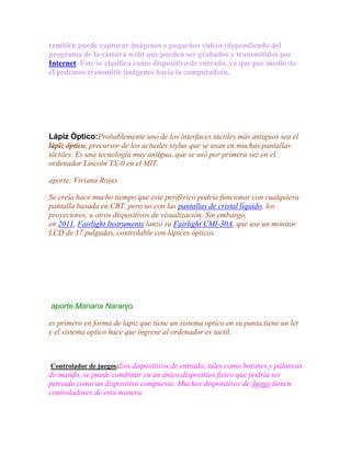 también puede capturar imágenes o pequeños videos (dependiendo del
programa de la cámara web) que pueden ser grabados y transmitidos por
Internet. Este se clasifica como dispositivo de entrada, ya que por medio de
él podemos transmitir imágenes hacia la computadora.

Lápiz Òptico:Probablemente uno de los interfaces táctiles más antiguos sea el
lápiz óptico, precursor de los actuales stylus que se usan en muchas pantallas
táctiles. Es una tecnología muy antigua, que se usó por primera vez en el
ordenador Lincoln TX-0 en el MIT.
aporte: Viviana Rojas
Se creía hace mucho tiempo que este periférico podría funcionar con cualquiera
pantalla basada en CRT, pero no con las pantallas de cristal líquido, los
proyectores, u otros dispositivos de visualización. Sin embargo,
en 2011, Fairlight Instruments lanzó su Fairlight CMI-30A, que use un monitor
LCD de 17 pulgadas, controlable con lápices ópticos.

aporte:Mariana Naranjo.
es primero en forma de lapiz que tiene un sistema optico en su punta,tiene un let
y el sistema optico hace que ingrese al ordenador es tactil.

Controlador de juegos:Los dispositivos de entrada, tales como botones y palancas

de mando, se puede combinar en un único dispositivo físico que podría ser
pensado como un dispositivo compuesto. Muchos dispositivos de Juego tienen
controladores de esta manera.

 