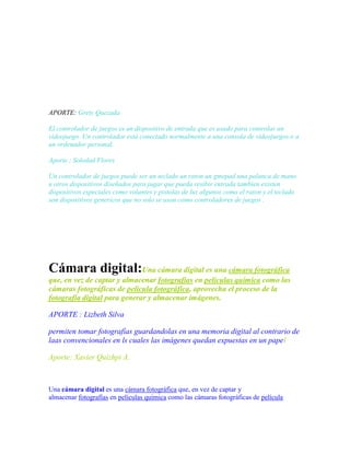 APORTE: Grety Quezada
El controlador de juegos es un dispositivo de entrada que es usado para controlar un
videojuego. Un controlador está conectado normalmente a una consola de videojuegos o a
un ordenador personal.
Aporte ; Soledad Flores
Un controlador de juegos puede ser un teclado un raton un gmepad una palanca de mano
u otros dispositivos diseñados para jugar que pueda resibir entrada tambien existen
dispositivos especiales como volantes y pistolas de luz algunos como el raton y el teclado
son dispositivos genericos que no solo se usan como controladores de juegos .

Cámara digital:Una cámara digital es una cámara fotográfica
que, en vez de captar y almacenar fotografías en películas química como las
cámaras fotográficas de película fotográfica, aprovecha el proceso de la
fotografía digital para generar y almacenar imágenes.
APORTE : Lizbeth Silva
permiten tomar fotografías guardandolas en una memoria digital al contrario de
laas convencionales en ls cuales las imágenes quedan expuestas en un papel
Aporte: Xavier Quizhpi A.

Una cámara digital es una cámara fotográfica que, en vez de captar y
almacenar fotografías en películas química como las cámaras fotográficas de película

 