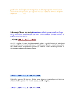 puede tener el decodificador incorporado en el mango o puede tratarse de un
escaner sin decodificador , que requiere una caja separada, llamada interfaz o
emulador...............//////

Palancas de Mando (Joystick): Dispositivo señalador muy conocido, utilizado
mayoritariamente para juegosde ordenador o computadora, pero que también se
emplea para otras tareas.
APORTE: MA. ISABEL ZAMORA
Joystick traducido al español significa palanca de mando. Es un dispositivo con una palanca
especial que funciona tomandolo de manera ergonómica, es decir con una sola mano, tiene
una serie de botones integrados en la palanca que controlan los movimientos y acciones de
los objetos en la pantalla de los videojuegos .

APORTE: JORGE STALIN VILCACUNDO V.
Dispositivo de control de dos o tres ejes que se usa desde una computadora o videoconsola
al transbordador espacial o los aviones de caza, pasando por grúas.

APORTE: JORGE STALIN VILCACUNDO V.

 