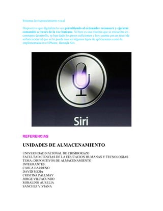 Sistema de reconocimiento vocal
Dispositivo que digitaliza la voz permitiendo al ordenador reconocer y ejecutar
comandos a través de la voz humana. Si bien es una materia que se encuentra en
constante desarrollo, se han dado los pasos suficientes y hoy cuenta con un nivel de
sofisticación tal que se lo puede usar en algunos tipos de aplicaciones como la
implementada en el iPhone, llamada Siri.

REFERENCIAS

UNIDADES DE ALMACENAMIENTO
UNIVERSIDAD NACIONAL DE CHIMBORAZO
FACULTAD CIENCIAS DE LA EDUCACION HUMANAS Y TECNOLOGIAS
TEMA: DISPOSITIVOS DE ALMACENAMIENTO
INTEGRANTES:
CARLA BARRENO
DAVID MEJIA
CRISTINA PALLMAY
JORGE VILCACUNDO
ROBALINO AURELIA
SANCHEZ VIVIANA

 
