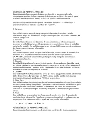 UNIDADES DE ALMACENAMIENTO
Las unidades de almacenamiento de datos son dispositivos que, conectados a la
computadora, permiten el almacenamiento de información (archivos). En general, hacen
referencia a almacenamiento masivo, es decir, de grandes cantidades de datos.
Las unidades de almacenamiento pueden ser externas o internas a la computadora y
conforman la llamada memoria secundaria del ordenador.
1. Cartuchos
Una unidad de cartucho puede leer y manipular información de un disco cartucho.
Típicamente ocupa una bahía interna, aunque también puede ser una externa conectada por
cables al computador.
2. Bernoulli
La unidad Bernoulli es un tipo de unidad de almacenamiento de información que se
asemeja a la unidad de cartucho, sólo que con mejores características. Como la unidad de
cartucho, las unidades Bernoulli tienen cartuchos intercambiables, que son más grandes que
los disquetes y soportan más información.
3. Casetes
Una unidad de casetes puede leer y escribir información en unos casetes de memoria. Las
funciones de la unidad de casete son similares al casetes de un equipo de sonido
(PLAY/REC), utilizando un cabezal magnético para leer y manipular la información
magnética en el casetes.
4. Disquetes
La unidad de discos floppy lee y escribe información a disquetes floppy. La unidad puede
ser interna, encajada en una bahía del sistema, o externa, en su propio cajón y conectada al
sistema mediante cables. La unidad utiliza cabezales de lectura y escritura para reconocer y
manipular información magnética en la unidad.
5. CD-ROM
Una unidad de CD-ROM es una unidad óptica que puede leer, pero no escribir, información
de los discos ópticos. La tecnología CD-ROM permite guardar grandes cantidades de
información, típicamente alrededor de 700Mb en un solo disco.
6. Disco Duro
Una unidad de disco duro contiene un sistema interno de grabación, así como el mecanismo
necesario para acceder y manipularlo. Típicamente ocupa una bahía de unidad interna, pero
también puede ser una externa conectada al computador por cables. La unidad utiliza
cabezales de lectura/escritura para reconocer y manipular la información magnética en la
unidad.
7. RAM
Una unidad RAM no es una interface física como lo son los otros tipos de unidades de
manipulación de información. En su lugar, es un mecanismo virtual, el cual es creado por
un programa. Este mecanismo utiliza chips RAM para guardar información.


APORTE ARACELY CÁCERES

'''DISPOSITIVOS DE ALMACENAMIENTO.
Las unidades de almacenamiento son dispositivos o periféricos del sistema, que actúan

 