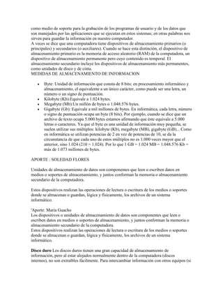 como medio de soporte para la grabación de los programas de usuario y de los datos que
son manejados por las aplicaciones que se ejecutan en estos sistemas; en otras palabras nos
sirven para guardar la información en nuestro computador.
A veces se dice que una computadora tiene dispositivos de almacenamiento primarios (o
principales) y secundarios (o auxiliares). Cuando se hace esta distinción, el dispositivo de
almacenamiento primario es la memoria de acceso aleatorio (RAM) de la computadora, un
dispositivo de almacenamiento permanente pero cuyo contenido es temporal. El
almacenamiento secundario incluye los dispositivos de almacenamiento más permanentes,
como unidades de disco y de cinta.
MEDIDAS DE ALMACENAMIENTO DE INFORMACION






Byte: Unidad de información que consta de 8 bits; en procesamiento informático y
almacenamiento, el equivalente a un único carácter, como puede ser una letra, un
número o un signo de puntuación.
Kilobyte (Kb):Equivale a 1.024 bytes.
Megabyte (Mb):Un millón de bytes o 1.048.576 bytes.
Gigabyte (Gb): Equivale a mil millones de bytes. En informática, cada letra, número
o signo de puntuación ocupa un byte (8 bits). Por ejemplo, cuando se dice que un
archivo de texto ocupa 5.000 bytes estamos afirmando que éste equivale a 5.000
letras o caracteres. Ya que el byte es una unidad de información muy pequeña, se
suelen utilizar sus múltiplos: kilobyte (Kb), megabyte (MB), gigabyte (GB)... Como
en informática se utilizan potencias de 2 en vez de potencias de 10, se da la
circunstancia de que cada uno de estos múltiplos no es 1.000 veces mayor que el
anterior, sino 1.024 (210 = 1.024). Por lo que 1 GB = 1.024 MB = 1.048.576 Kb =
más de 1.073 millones de bytes.

APORTE : SOLEDAD FLORES
Unidades de almacenamiento de datos son componentes que leen o escriben datos en
medios o soportes de almacenamiento, y juntos conforman la memoria o almacenamiento
secundario de la computadora.
Estos dispositivos realizan las operaciones de lectura o escritura de los medios o soportes
donde se almacenan o guardan, lógica y físicamente, los archivos de un sistema
informático.
'Aporte: María Guacho
Los dispositivos o unidades de almacenamiento de datos son componentes que leen o
escriben datos en medios o soportes de almacenamiento, y juntos conforman la memoria o
almacenamiento secundario de la computadora.
Estos dispositivos realizan las operaciones de lectura o escritura de los medios o soportes
donde se almacenan o guardan, lógica y físicamente, los archivos de un sistema
informático.
Disco duro Los discos duros tienen una gran capacidad de almacenamiento de
información, pero al estar alojados normalmente dentro de la computadora (discos
internos), no son extraíbles fácilmente. Para intercambiar información con otros equipos (si

 
