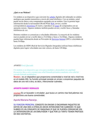 ¿Qué es un Módem?
Un módem es un dispositivo que convierte las señales digitales del ordenador en señales
analógica que pueden transmitirse a través del canal telefónico. Con un módem, usted
puede enviar datos a otra computadora equipada con un módem. Esto le permite bajar
información desde la red mundial (World Wide Web, enviar y recibir
correspondencia electrónica (E-mail) y reproducir un juego de computadora con un
oponente remoto. Algunos módems también pueden enviar y recibir faxes y llamadas
telefónicas de voz.
Distintos módems se comunican a velocidades diferentes. La mayoría de los módems
nuevos pueden enviar y recibir datos a 33,6 Kbps y faxes a 14,4 Kbps. Algunos módems
pueden bajar información desde un Proveedor de Servicios Internet (ISP) a velocidades de
hasta 56 Kbps.
Los módems de ISDN (Red de Servicios Digitales Integrados) utilizan líneas telefónicas
digitales para lograr velocidades aun más veloces, de hasta 128 Kbps.

APORTE:Grety Quezada
Un módem es un dispositivo que sirve para modular y desmodular (en amplitud,
frecuencia, fase u otro sistema) una señal llamada portadora mediante otra señal de
entrada llamada moduladora.
Router.- es un dispositivo que proporciona conectividad a nivel de red o nivel tres
en el modelo OSI. Su función principal consiste en enviar o encaminar paquetes de
datos de una red a otra, es decir, interconectar subredes.
APORTE:SANDY MORALES
router:Es un buscador o enrutador ,que busca un camino mas facil,ademas nos
proporciona una buena conectividad.

Aporte:Mariana Naranjo.
SU FUNCION PRINCIPAL CONSISTE EN ENVIAR O ENCAMINAR PAQUETES DE
DATOS DE UNA RED A OTRAS.ES DECIR INTERCONECTAR SUBREDES YA QUE
SUBRED ES UN CONJUNTO DE MAQUINAS IP QUE SE PUEDEN COMUNICAR SIN
LA INTERVENCION DE UN ENRUTADOR Y QUE POR LO TANTO TIENEN PREFIJOS
DE RED DISTINTOS.

 