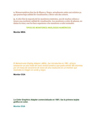 1. Monocromáticos Son las de Blanco y Negro, actualmente están casi extintos ya
que poseen baja calidad de visualización y ofrece solo dos colores.
2. A color Son la mayoría de los monitores existentes, son de muchos colores y
tienen una excelente calidad de visualización. Los monitores a color de plasma, no
dañan la vista y eso los hace superiores a los monitores a color normales.
TIPOS DE MONITORES ANÁLOGOS NUMÉRICOS
Monitor MDA

El Monochrome Display Adapter (MDA), fue introducido en 1981. ofrecía
solamente un solo modo de texto monocromático que podía exhibir 80 columnas
por 25 líneas de caracteres de texto de alta resolución en un monitor que
mostraba la imagen en verde y negro.
Monitor CGA

La Color Graphics Adapter comercializada en 1981, fue la primera tarjeta
gráfica en color.
Monitor EGA

 