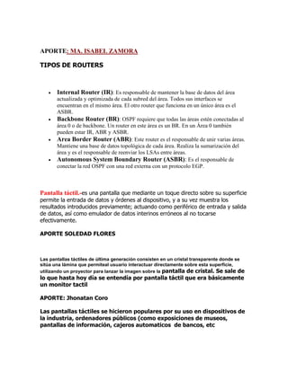 APORTE: MA. ISABEL ZAMORA
TIPOS DE ROUTERS









Internal Router (IR): Es responsable de mantener la base de datos del área
actualizada y optimizada de cada subred del área. Todos sus interfaces se
encuentran en el mismo área. El otro router que funciona en un único área es el
ASBR.
Backbone Router (BR): OSPF requiere que todas las áreas estén conectadas al
área 0 o de backbone. Un router en este área es un BR. En un Área 0 también
pueden estar IR, ABR y ASBR.
Area Border Router (ABR): Este router es el responsable de unir varias áreas.
Mantiene una base de datos topológica de cada área. Realiza la sumarización del
área y es el responsable de reenviar los LSAs entre áreas.
Autonomous System Boundary Router (ASBR): Es el responsable de
conectar la red OSPF con una red externa con un protocolo EGP.

Pantalla táctil.-es una pantalla que mediante un toque directo sobre su superficie
permite la entrada de datos y órdenes al dispositivo, y a su vez muestra los
resultados introducidos previamente; actuando como periférico de entrada y salida
de datos, así como emulador de datos interinos erróneos al no tocarse
efectivamente.
APORTE SOLEDAD FLORES

Las pantallas táctiles de última generación consisten en un cristal transparente donde se
sitúa una lámina que permiteal usuario interactuar directamente sobre esta superficie,
utilizando un proyector para lanzar la imagen sobre la pantalla de cristal. Se sale de

lo que hasta hoy día se entendía por pantalla táctil que era básicamente
un monitor tactil
APORTE: Jhonatan Coro
Las pantallas táctiles se hicieron populares por su uso en dispositivos de
la industria, ordenadores públicos (como exposiciones de museos,
pantallas de información, cajeros automaticos de bancos, etc

 