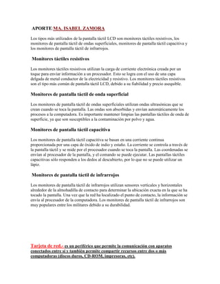 APORTE:MA. ISABEL ZAMORA
Los tipos más utilizados de la pantalla táctil LCD son monitores táctiles resistivos, los
monitores de pantalla táctil de ondas superficiales, monitores de pantalla táctil capacitiva y
los monitores de pantalla táctil de infrarrojos.

Monitores táctiles resistivos
Los monitores táctiles resistivos utilizan la carga de corriente electrónica creada por un
toque para enviar información a un procesador. Esto se logra con el uso de una capa
delgada de metal conductor de la electricidad y resistivo. Los monitores táctiles resistivos
son el tipo más común de pantalla táctil LCD, debido a su fiabilidad y precio asequible.

Monitores de pantalla táctil de onda superficial
Los monitores de pantalla táctil de ondas superficiales utilizan ondas ultrasónicas que se
crean cuando se toca la pantalla. Las ondas son absorbidas y envían automáticamente los
procesos a la computadora. Es importante mantener limpias las pantallas táctiles de onda de
superficie, ya que son susceptibles a la contaminación por polvo y agua.

Monitores de pantalla táctil capacitiva
Los monitores de pantalla táctil capacitiva se basan en una corriente continua
proporcionada por una capa de óxido de indio y estaño. La corriente se controla a través de
la pantalla táctil y se mide por el procesador cuando se toca la pantalla. Las coordenadas se
envían al procesador de la pantalla, y el comando se puede ejecutar. Las pantallas táctiles
capacitivas sólo responden a los dedos al descubierto, por lo que no se puede utilizar un
lápiz.

Monitores de pantalla táctil de infrarrojos
Los monitores de pantalla táctil de infrarrojos utilizan sensores verticales y horizontales
alrededor de la almohadilla de contacto para determinar la ubicación exacta en la que se ha
tocado la pantalla. Una vez que la red ha localizado el punto de contacto, la información se
envía al procesador de la computadora. Los monitores de pantalla táctil de infrarrojos son
muy populares entre los militares debido a su durabilidad.

Tarjeta de red.- es un periférico que permite la comunicación con aparatos
conectados entre sí y también permite compartir recursos entre dos o más
computadoras (discos duros, CD-ROM, impresoras, etc).

 