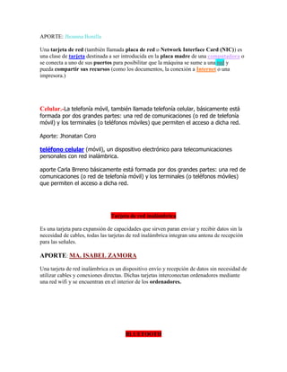 APORTE: Jhoanna Bonilla
Una tarjeta de red (también llamada placa de red o Network Interface Card (NIC)) es
una clase de tarjeta destinada a ser introducida en la placa madre de una computadora o
se conecta a uno de sus puertos para posibilitar que la máquina se sume a una red y
pueda compartir sus recursos (como los documentos, la conexión a Internet o una
impresora.)

Celular.-La telefonía móvil, también llamada telefonía celular, básicamente está

formada por dos grandes partes: una red de comunicaciones (o red de telefonía
móvil) y los terminales (o teléfonos móviles) que permiten el acceso a dicha red.
Aporte: Jhonatan Coro
teléfono celular (móvil), un dispositivo electrónico para telecomunicaciones
personales con red inalámbrica.
aporte Carla Brreno básicamente está formada por dos grandes partes: una red de
comunicaciones (o red de telefonía móvil) y los terminales (o teléfonos móviles)
que permiten el acceso a dicha red.

Tarjeta de red inalámbrica
Es una tarjeta para expansión de capacidades que sirven paran enviar y recibir datos sin la
necesidad de cables, todas las tarjetas de red inalámbrica integran una antena de recepción
para las señales.

APORTE: MA. ISABEL ZAMORA
Una tarjeta de red inalámbrica es un dispositivo envío y recepción de datos sin necesidad de
utilizar cables y conexiones directas. Dichas tarjetas interconectan ordenadores mediante
una red wifi y se encuentran en el interior de los ordenadores.

BLUETOOTH

 