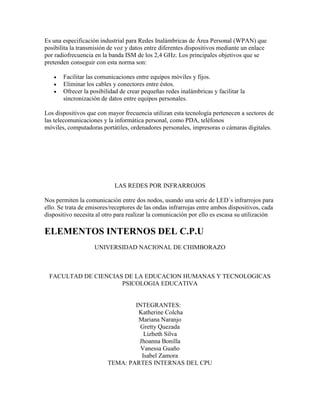 Es una especificación industrial para Redes Inalámbricas de Área Personal (WPAN) que
posibilita la transmisión de voz y datos entre diferentes dispositivos mediante un enlace
por radiofrecuencia en la banda ISM de los 2,4 GHz. Los principales objetivos que se
pretenden conseguir con esta norma son:




Facilitar las comunicaciones entre equipos móviles y fijos.
Eliminar los cables y conectores entre éstos.
Ofrecer la posibilidad de crear pequeñas redes inalámbricas y facilitar la
sincronización de datos entre equipos personales.

Los dispositivos que con mayor frecuencia utilizan esta tecnología pertenecen a sectores de
las telecomunicaciones y la informática personal, como PDA, teléfonos
móviles, computadoras portátiles, ordenadores personales, impresoras o cámaras digitales.

LAS REDES POR INFRARROJOS
Nos permiten la comunicación entre dos nodos, usando una serie de LED´s infrarrojos para
ello. Se trata de emisores/receptores de las ondas infrarrojas entre ambos dispositivos, cada
dispositivo necesita al otro para realizar la comunicación por ello es escasa su utilización

ELEMENTOS INTERNOS DEL C.P.U
UNIVERSIDAD NACIONAL DE CHIMBORAZO

FACULTAD DE CIENCIAS DE LA EDUCACION HUMANAS Y TECNOLOGICAS
PSICOLOGIA EDUCATIVA

INTEGRANTES:
Katherine Colcha
Mariana Naranjo
Gretty Quezada
Lizbeth Silva
Jhoanna Bonilla
Vanessa Guaño
Isabel Zamora
TEMA: PARTES INTERNAS DEL CPU

 