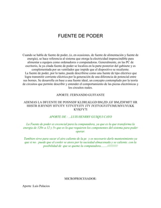 FUENTE DE PODER

Cuando se habla de fuente de poder, (o, en ocasiones, de fuente de alimentación y fuente de
energía), se hace referencia al sistema que otorga la electricidad imprescindible para
alimentar a equipos como ordenadores o computadoras. Generalmente, en las PC de
escritorio, la ya citada fuente de poder se localiza en la parte posterior del gabinete y es
complementada por un ventilador que impide que el dispositivo se recaliente.
La fuente de poder, por lo tanto, puede describirse como una fuente de tipo eléctrico que
logra transmitir corriente eléctrica por la generación de una diferencia de potencial entre
sus bornes. Se desarrolla en base a una fuente ideal, un concepto contemplado por la teoría
de circuitos que permite describir y entender el comportamiento de las piezas electrónicas y
los circuitos reales.
APORTE: FERNANDO GUFFANTE
ADEMAS LA DFUENTE DE POSNSDF KLDRLKLGD BM,ZD ,GF BM,ZDFMFT HR
HHSTR H.RYNDY HTYJTY YJTYJTYJTY JTY JYJTYJGYJTYJMUMYUYUKK
KYKFY7I
APORTE DE : ...LUIS HENRRY GUSQUI CAYO
La Fuente de poder es escencial para la computadora, ya que es la que transforma la
energia de 120v a 12 y 5v que es lo que requieren los componentes del sistema para poder
operar.
Tambien sirve para sacar el aire caliente de la pc y es necesario darle mantenimiento ya
que si no . puede que el cooler se atore por la suciedad almacenada y se caliente. con la
posibilidad de que se queme la computadora........////////////

MICROPROCESADOR:
Aporte :Luis Palacios

 