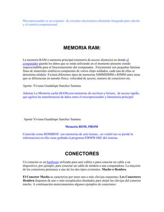 Microprocesador es un conjunto de circuitos electronicos altamente integrado para calculo
y el control computacional.

MEMORIA RAM:
La memoria RAM o memoria principal (memoria de acceso aleatorio) en donde el
computador guarda los datos que se están utilizando en el momento presente siendo
imprescindible para el funcionamiento del computador.. Físicamente son pequeñas láminas
finas de materiales sintéticos compuestas de varios chips soldados, cada una de ellas se
denomina módulo. Existen diferentes tipos de memorias SIMMDIMM o RIMM entre otras
que se diferencian en tamaño físico, velocidad de acceso, numero de conectores etc.
Aporte :Viviana Guadalupe Sanchez Santana
Ademas La Memoria cachè (RAM),son memorias de escritura y lectura, de acceso rapido,
que agiliza las transferencias de datos entre el microprocesador y lamemoria principal.

Aporte Viviana Guadalupe Sanchez Santana
Memoria ROM, PROM
Conocido como ROMBIOS son memorias de solo lectura , no volatil (no se pierde la
informacion) en ella viene grabada el programa FIRMWARE del sistema.

CONECTORES
Un conector es un hardware utilizado para unir cables o para conectar un cable a un
dispositivo, por ejemplo, para conectar un cable de módem a una computadora. La mayoría
de los conectores pertenece a uno de los dos tipos existentes: Macho o Hembra.
El Conector Macho se caracteriza por tener una o más clavijas expuestas; Los Conectores
Hembra disponen de uno o más receptáculos diseñados para alojar las clavijas del conector
macho. A continuación mencionaremos algunos ejemplos de conectores:

 
