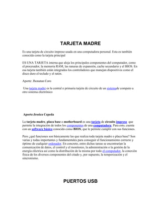 TARJETA MADRE
Es una tarjeta de circuito impreso usada en una computadora personal. Esta es también
conocida como la tarjeta principal
ES UNA TARJETA interna que aloja los principales componentes del computador, como
el procesador, la memoria RAM, las ranuras de expansión, cache secundario y el BIOS. En
esa tarjeta también están integrados los controladores que manejan dispositivos como el
disco duro el teclado y el ratón.
Aporte: Jhonatan Coro
Una tarjeta madre es la central o primaria tarjeta de circuito de un sistemade computo u
otro sistema electrónico

Aporte:Jessica Cepeda
La tarjeta madre, placa base o motherboard es una tarjeta de circuito impreso que
permite la integración de todos los componentes de una computadora. Para esto, cuenta
con un software básico conocido como BIOS, que le permite cumplir con sus funciones.
Pero ¿qué funciones son básicamente las que realiza toda tarjeta madre o placa base? Son
varias y todas importantes y fundamentales para conseguir el funcionamiento correcto y
óptimo de cualquier ordenador. En concreto, entre dichas tareas se encontrarían la
comunicación de datos, el control y el monitoreo, la administración o la gestión de la
energía eléctrica así como la distribución de la misma por todo el computador, la conexión
física de los diversos componentes del citado y, por supuesto, la temporización y el
sincronismo.

PUERTOS USB

 