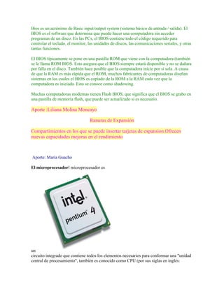 Bios es un acrónimo de Basic input/output system (sistema básico de entrada / salida). El
BIOS es el software que determina que puede hacer una computadora sin acceder
programas de un disco. En las PCs, el BIOS contiene todo el código requerido para
controlar el teclado, el monitor, las unidades de discos, las comunicaciones seriales, y otras
tantas funciones.
El BIOS típicamente se pone en una pastilla ROM que viene con la computadora (también
se le llama ROM BIOS. Esto asegura que el BIOS siempre estará disponible y no se dañara
por falla en el disco. También hace posible que la computadora inicie por sí sola. A causa
de que la RAM es más rápida que el ROM, muchos fabricantes de computadoras diseñan
sistemas en los cuales el BIOS es copiado de la ROM a la RAM cada vez que la
computadora es iniciada. Esto se conoce como shadowing.
Muchas computadoras modernas tienen Flash BIOS, que significa que el BIOS se grabo en
una pastilla de memoria flash, que puede ser actualizado si es necesario.

Aporte :Liliana Molina Moncayo
Ranuras de Expansión
Compartimientos en los que se puede insertar tarjetas de expansion.Ofrecen
nuevas capacidades mejoras en el rendimiento

Aporte: Maria Guacho
El microprocesadorl microprocesador es

un
circuito integrado que contiene todos los elementos necesarios para conformar una "unidad
central de procesamiento", también es conocido como CPU (por sus siglas en inglés:

 