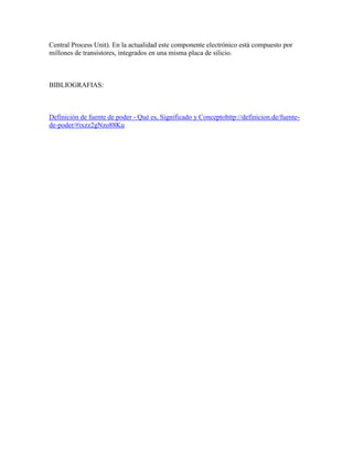 Central Process Unit). En la actualidad este componente electrónico está compuesto por
millones de transistores, integrados en una misma placa de silicio.

BIBLIOGRAFIAS:

Definición de fuente de poder - Qué es, Significado y Conceptohttp://definicion.de/fuentede-poder/#ixzz2gNzo88Ku

 