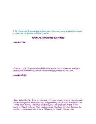 EGA (Enhanced Graphics Adapter) con esta obtuvimos mayor amplitud de colores
y resolución para visualización de gráficos.

TIPOS DE MONITORES DIGITALES
Monitor VGA

El término Video Graphics Array (VGA) se refiere tanto a una pantalla analógica
estándar de ordenadores, que se comercializó por primera vez en 1988.
Monitor SVGA

Super Video Graphics Array, término que cubre una amplia gama de estándares de
visualización gráfica de ordenadores, incluyendo tarjetas de video, fue definido en
1989 y en su primera versión se estableció para una resolución de 800 × 600
píxels y 4 bits de color por pixel, es decir, hasta 16 colores por pixel. Después fue
ampliado rápidamente a los 1024 × 768 pixels y 8 bits de color por pixel.

 