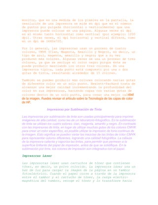 monitor, que es una medida de los píxeles en la pantalla, la
resolución de una impresora se mide en dpi que es el número
de puntos por pulgada (horizontal o verticalmente) que una
impresora puede colocar en una página. Algunas veces el dpi
es el mismo tanto horizontal como vertical (por ejemplo: 1200
dpi). Otras veces, el dpi horizontal y vertical difiere, como
en un dpi de 1440x720.
Por lo general, las impresoras usan un proceso de cuatro
colores, CMYK (Cian, Magenta, Amarillo y Negro), es decir, un
tipo de azul, magenta, amarillo y negro; que a su vez
producen más colores. Algunas veces se usa un proceso de tres
colores, ya que se excluye el color negro porque éste se
puede producir mezclando los otros tres colores. En una
impresora típica, cada punto está compuesto por una o dos
gotas de tinta, resultando alrededor de 15 colores.
También se pueden producir más colores colocando varias gotas
de diferente color en un solo punto. Hewlett-Packard trata de
alcanzar una mejor calidad incrementando la profundidad del
color en sus impresoras, haciendo capas con varias gotas de
colores dentro de un solo punto, para crear una mejor calidad
de la imagen. Puedes revisar el artículo sobre la Tecnología de las capas de color
de HP.
Impresoras por Sublimación de Tinta
Las impresoras por sublimación de tinta son usadas principalmente para imprimir
imágenes de alta calidad, como las de un laboratorio fotográfico. En la sublimación
de tinta se utilizan los cuatro colores: cian, magenta, amarillo y negro. En contraste
con las impresoras de tinta, en lugar de utilizar muchas gotas de los colores CMYK
para crear un color específico, es posible utilizar la impresión de tono-continuo de
la imagen. Esto significa se pueden variar las mezclas de las tintas de color CMYK
para representar colores diferentes, logrando una calidad fotográfica. La cabeza
de la impresora calienta y vaporiza las tintas, para permitir que permeen a la
superficie brillante del papel de impresión, antes de que se solidifique. En la
sublimación por tinta, los colores de impresión son integrados con el papel.
Impresoras Láser
Las impresoras láser usan cartuchos de tóner que contienen
tóner, es decir, un polvo colorido. La impresora láser usa un
haz de luz para cargar la imagen de la página en un tambor
fotoeléctrico. Cuando el papel corre a través de la impresora
entre el tambor y el cartucho de tóner, la carga electromagnética del tambor, recoge el tóner y lo transfiere hacia

 