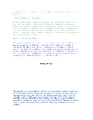 el papel. Un sistema de calor y presión pega el polvo a la
página.
Comparación de impresoras
En general, debes seleccionar una impresora basándote en el
uso que le darás. Para una oficina en casa, una impresora
láser te ofrecerá el más bajo costo por página (cpp) de todas
las impresoras, haciéndola económica en el largo plazo, pero
con un costo elevado del equipo. Pero si no vas a imprimir
muchas hojas en casa, debes considerar adquirir una impresora
de inyección de tinta.
Aporte: Xavier Quizhpi A
Una impresora Láser es un tipo de impresora que realiza sus
impresiones de gráficos y textos a una gran velocidad y
calidad. La impresión láser consiste en un láser que, a
través de impulsos eléctricos, graba la imagen de la página
en un tambor, que luego es embebido en tinta por el depósito
del toner, para finalmente ser transferido al papel por un
proceso que combina el calor y la presión.

PARLANTES

El parlante es un dispositivo utilizado para reproducir sonido desde un
dispositivo electrónico. Cada vez las usa más la computadora para el
manejo de sonidos, para la cual se utiliza como salida algún tipo de
bocinas. Algunas bocinas son de mesas, similares a la de cualquier
aparato de sonidos y otras son portátiles (audífonos). Existen modelos
muy variados, de acuerdo a su diseño y la capacidad en watts que
poseen.

 