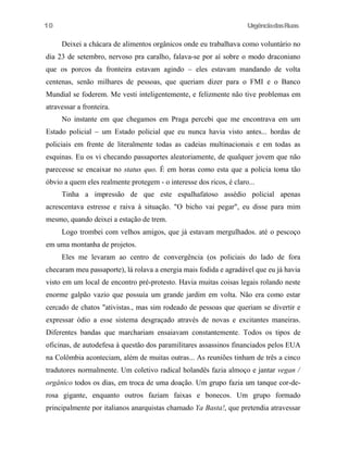 UrgênciadasRuas
Deixei a chácara de alimentos orgânicos onde eu trabalhava como voluntário no
dia 23 de setembro, nervoso pra caralho, falava-se por aí sobre o modo draconiano
que os porcos da fronteira estavam agindo – eles estavam mandando de volta
centenas, senão milhares de pessoas, que queriam dizer para o FMI e o Banco
Mundial se foderem. Me vesti inteligentemente, e felizmente não tive problemas em
atravessar a fronteira.
No instante em que chegamos em Praga percebi que me encontrava em um
Estado policial – um Estado policial que eu nunca havia visto antes... hordas de
policiais em frente de literalmente todas as cadeias multinacionais e em todas as
esquinas. Eu os vi checando passaportes aleatoriamente, de qualquer jovem que não
parecesse se encaixar no status quo. É em horas como esta que a policia toma tão
óbvio a quem eles realmente protegem - o interesse dos ricos, é claro...
Tinha a impressão de que este espalhafatoso assédio policial apenas
acrescentava estresse e raiva à situação. "O bicho vai pegar", eu disse para mim
mesmo, quando deixei a estação de trem.
Logo trombei com velhos amigos, que já estavam mergulhados. até o pescoço
em uma montanha de projetos.
Eles me levaram ao centro de convergência (os policiais do lado de fora
checaram meu passaporte), lá rolava a energia mais fodida e agradável que eu já havia
visto em um local de encontro pré-protesto. Havia muitas coisas legais rolando neste
enorme galpão vazio que possuía um grande jardim em volta. Não era como estar
cercado de chatos "ativistas., mas sim rodeado de pessoas que queriam se divertir e
expressar ódio a esse sistema desgraçado através de novas e excitantes maneiras.
Diferentes bandas que marchariam ensaiavam constantemente. Todos os tipos de
oficinas, de autodefesa à questão dos paramilitares assassinos financiados pelos EUA
na Colômbia aconteciam, além de muitas outras... As reuniões tinham de três a cinco
tradutores normalmente. Um coletivo radical holandês fazia almoço e jantar vegan /
orgânico todos os dias, em troca de uma doação. Um grupo fazia um tanque cor-de-
rosa gigante, enquanto outros faziam faixas e bonecos. Um grupo formado
principalmente por italianos anarquistas chamado Ya Basta!, que pretendia atravessar
10
 