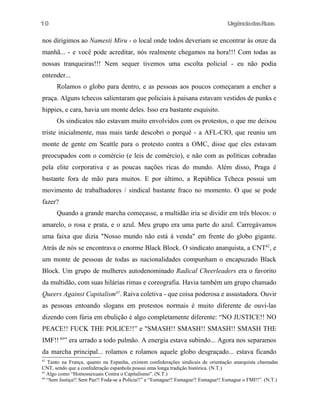 UrgênciadasRuas
nos dirigimos ao Namesti Miru - o local onde todos deveriam se encontrar às onze da
manhã... - e você pode acreditar, nós realmente chegamos na hora!!! Com todas as
nossas tranqueiras!!! Nem sequer tivemos uma escolta policial - eu não podia
entender...
Rolamos o globo para dentro, e as pessoas aos poucos começaram a encher a
praça. Alguns tchecos salientaram que policiais à paisana estavam vestidos de punks e
hippies, e cara, havia um monte deles. Isso era bastante esquisito.
Os sindicatos não estavam muito envolvidos com os protestos, o que me deixou
triste inicialmente, mas mais tarde descobri o porquê - a AFL-CIO, que reuniu um
monte de gente em Seattle para o protesto contra a OMC, disse que eles estavam
preocupados com o comércio (e leis de comércio), e não com as políticas cobradas
pela elite corporativa e as poucas nações ricas do mundo. Além disso, Praga é
bastante fora de mão para muitos. E por último, a República Tcheca possui um
movimento de trabalhadores / sindical bastante fraco no momento. O que se pode
fazer?
Quando a grande marcha começasse, a multidão iria se dividir em três blocos: o
amarelo, o rosa e prata, e o azul. Meu grupo era uma parte do azul. Carregávamos
uma faixa que dizia "Nosso mundo não está à venda" em frente do globo gigante.
Atrás de nós se encontrava o enorme Black Block. O sindicato anarquista, a CNT42
, e
um monte de pessoas de todas as nacionalidades compunham o encapuzado Black
Block. Um grupo de mulheres autodenominado Radical Cheerleaders era o favorito
da multidão, com suas hilárias rimas e coreografia. Havia também um grupo chamado
Queers Against Capitalism43
. Raiva coletiva - que coisa poderosa e assustadora. Ouvir
as pessoas entoando slogans em protestos normais é muito diferente de ouvi-las
dizendo com fúria em ebulição é algo completamente diferente: “NO JUSTICE!! NO
PEACE!! FUCK THE POLICE!!” e "SMASH!! SMASH!! SMASH!! SMASH THE
IMF!! 44
” era urrado a todo pulmão. A energia estava subindo... Agora nos separamos
da marcha principal... rolamos e rolamos aquele globo desgraçado... estava ficando
42
Tanto na França, quanto na Espanha, existem confederações sindicais de orientação anarquista chamadas
CNT, sendo que a confederação espanhola possui uma longa tradição histórica. (N.T.)
43
Algo como “Homossexuais Contra o Capitalismo". (N.T.)
44
“Sem Justiça!! Sem Paz!! Foda-se a Polícia!!” e “Esmague!! Esmague!! Esmague!! Esmague o FMI!!”. (N.T.)
10
 