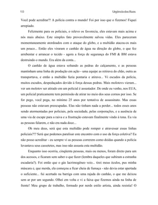 UrgênciadasRuas
Você pode acreditar?! A polícia contra o mundo! Foi por isso que o fizemos! Fiquei
arrepiado.
Felizmente para os policiais, o relevo os favorecia, eles estavam mais acima e
nós mais abaixo. Este simples fato provavelmente salvou vidas. Eles pareceram
momentaneamente atordoados com o ataque do globo, e a multidão atacou-os mais
um pouco... Então eles viraram o canhão de água na direção do globo, o que fez
arrebentar e arrancar o tecido - agora a força de segurança do FMI & BM estava
destruindo o mundo. Era além da conta...
O canhão de água estava soltando as pedras do calçamento, e as pessoas
mantinham uma linha de produção em ação - uma equipe as retirava do chão, outra as
transportava, e então a multidão fazia pontaria e atirava... Vi escudos da polícia,
muitos escudos, despedaçados devido à força dessas pedras. Mais molotovs vieram...
ver um molotov ser atirado em um policial é assustador. De onde eu venho, nos EUA,
um policial praticamente tem permissão de atirar no meio dos seus cornos por isso. Se
for pego, você pega, no mínimo 25 anos por tentativa de assassinato. Mas essas
pessoas não estavam preocupadas. Elas não tinham nada a perder... todos esses anos
sendo atormentadas por policiais, pela sociedade, pelas corporações, e a ausência de
uma via de escape para a raiva e a frustração estavam finalmente vindo à tona. Eu via
as pessoas falarem, e não era nada doce...
Oh meu deus, será que esta multidão pode romper e atravessar essas linhas
policiais?!? Será que podemos paralisar este encontro com o uso da força coletiva? Eu
não posso acreditar - eu sempre vi as pessoas correrem como doidas quando a polícia
levantava seus cassetetes, mas isso não assusta esta multidão.
Enquanto isso ocorria, cinqüenta pessoas, mais ou menos, foram direto para um
dos acessos, e ficaram sem saber o que fazer (lembra daqueles que subiram a estranha
escadaria?). Foi então que o gás lacrimogêneo veio... tirei meus óculos, pus minha
máscara e, que merda, ela começou a ficar cheia de fumaça - não devia estar apertada
o suficiente... fui acertado na barriga com uma rajada do canhão, o que me deixou
sem ar por um segundo. Olhei em volta e vi a faixa que fizemos ainda na linha de
frente! Meu grupo de trabalho, formado por nerds estilo artista, ainda resistia! O
10
 