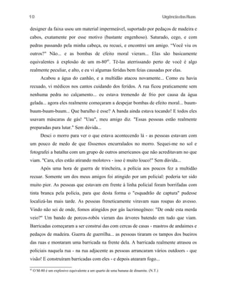 UrgênciadasRuas
designer da faixa usou um material impermeável, suportado por pedaços de madeira e
cabos, exatamente por esse motivo (bastante engenhoso). Saturado, cego, e com
pedras passando pela minha cabeça, eu recuei, e encontrei um amigo. “Você viu os
outros?" Não... e as bombas de efeito moral vieram... Elas são basicamente
equivalentes à explosão de um m-8045
. Tê-las aterrissando perto de você é algo
realmente peculiar, e alto, e eu vi algumas feridas bem feias causadas por elas.
Acabou a água do canhão, e a multidão atacou novamente... Como eu havia
recuado, vi médicos nos cantos cuidando dos feridos. A rua ficou praticamente sem
nenhuma pedra no calçamento... eu estava tremendo de frio por causa da água
gelada... agora eles realmente começaram a despejar bombas de efeito moral... buum-
buum-buum-buum... Que barulho é esse? A banda ainda estava tocando! E todos eles
usavam máscaras de gás! "Uau", meu amigo diz. "Essas pessoas estão realmente
preparadas para lutar." Sem dúvida...
Desci o morro para ver o que estava acontecendo lá - as pessoas estavam com
um pouco de medo de que fôssemos encurralados no morro. Sequei-me no sol e
fotografei a batalha com um grupo de outros americanos que não acreditavam no que
viam. "Cara, eles estão atirando molotovs - isso é muito louco!" Sem dúvida...
Após uma hora de guerra de trincheira, a polícia aos poucos fez a multidão
recuar. Somente um dos meus amigos foi atingido por um policial: poderia ter sido
muito pior. As pessoas que estavam em frente à linha policial foram borrifadas com
tinta branca pela polícia, para que desta forma o "esquadrão de captura" pudesse
localizá-las mais tarde. As pessoas freneticamente viravam suas roupas do avesso.
Vindo não sei de onde, fomos atingidos por gás lacrimogêneo: "De onde esta merda
veio?" Um bando de porcos-robôs vieram das árvores batendo em tudo que viam.
Barricadas começaram a ser construí das com cercas de casas - mastros de andaimes e
pedaços de madeira. Guerra de guerrilha... as pessoas tiraram os tampos dos bueiros
das ruas e montaram uma barricada na frente dela. A barricada realmente atrasou os
policiais naquela rua - na rua adjacente as pessoas arrancaram vários outdoors - que
visão! E construíram barricadas com eles - e depois atearam fogo...
45
O M-80 é um explosivo equivalente a um quarto de uma banana de dinamite. (N.T.)
10
 