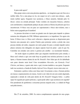 UrgênciadasRuas
Ir para onde agora?
Meu grupo estava com uma péssima aparência... eu imaginava que cair fora era a
melhor idéia. Fui a uma praça no rio, me sequei no sol e comi meu almoço... aaah,
muito melhor agora. Enquanto isso acontecia, o bloco amarelo, liderado pelo Ya
Basta!, estava na estrada principal. Todos vestidos em macacões brancos, cobertos
com estofamento e empunhando pedaços de pau contra as fileiras de policiais que lá se
encontravam. O bloco rosa era para ser supostamente o bloco não-violento, mas o
bicho estava pegando por lá também!
As pessoas deveriam se reunir na grande casa de ópera para impedir os planos
noturnos dos delegados do FMI. Milhares apareceram e os impediram. Era agora oito
horas. O bloco rosa e o bloco azul voltavam e algumas pessoas se dispersaram para
fazerem uma passeata até a ponte Charles para protestar contra a prisão das onze
pessoas detidas até então, enquanto um outro grupo foi para a estrada impedir outros
planos noturnos dos delegados em algum suposto local de jantar - para lá que fui.
Caminhar em estradas sem carros é gostoso pra caralho - eu recomendo bastante...
De modo algum eu poderia saber que enquanto marchávamos pela estrada, o
bloco azul voltaria a agir com toda força na grande área turística próxima à casa de
ópera, e ficaram insanos diante de um Mc Donald's. Ouvi falar que ele foi debulhado
sem parar durante meia hora! Uma revendedora Mercedes, um Kentucky Fried
Chicken, um banco, e quem sabe mais o quê, tiveram também a sua quota. Enquanto
tudo isso acontecia, a banda de Seattle, Infernal Noise Brigade, tocava mais uma vez.
Entretanto a polícia voltou com força total. Esvaziaram a área e fizeram prisões
em massa e espancamentos em massa. Assisti a um vídeo de um cara sendo algemado,
espancado e atirado de volta para dentro do Mc Donald's! Imagens fortes - o pobre
rapaz foi seguido por quatro policiais, e quem pode saber o que aconteceu em seguida?
Eles prenderam de quinhentas a seiscentas pessoas naquela noite, e a cidade de Praga
mal pôde dormir...
Dia 27 de setembro, 2000. Eu estava completamente separado do meu grupo.
10
 